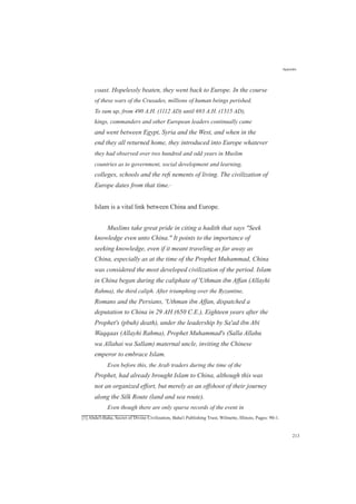 coast. Hopelessly beaten, they went back to Europe. In the course
of these wars of the Crusades, millions of human beings perished.
To sum up, from 490 A.H. (1112 AD) until 693 A.H. (1315 AD),
kings, commanders and other European leaders continually came
and went between Egypt, Syria and the West, and when in the
end they all returned home, they introduced into Europe whatever
they had observed over two hundred and odd years in Muslim
countries as to government, social development and learning,
colleges, schools and the reﬁ nements of living. The civilization of
Europe dates from that time.[1]
Islam is a vital link between China and Europe.
Muslims take great pride in citing a hadith that says "Seek
knowledge even unto China." It points to the importance of
seeking knowledge, even if it meant traveling as far away as
China, especially as at the time of the Prophet Muhammad, China
was considered the most developed civilization of the period. Islam
in China began during the caliphate of 'Uthman ibn Affan (Allayhi
Rahma), the third caliph. After triumphing over the Byzantine,
Romans and the Persians, 'Uthman ibn Affan, dispatched a
deputation to China in 29 AH (650 C.E.), Eighteen years after the
Prophet's (pbuh) death), under the leadership by Sa'ad ibn Abi
Waqqaas (Allayhi Rahma), Prophet Muhammad's (Salla Allahu
wa Allahai wa Sallam) maternal uncle, inviting the Chinese
emperor to embrace Islam.
Even before this, the Arab traders during the time of the
Prophet, had already brought Islam to China, although this was
not an organized effort, but merely as an offshoot of their journey
along the Silk Route (land and sea route).
Even though there are only sparse records of the event in
[1] Abdu'l-Baha, Secret of Divine Civilization, Baha'i Publishing Trust, Wilmette, Illinois, Pages: 90-1.
Appendix
213
 