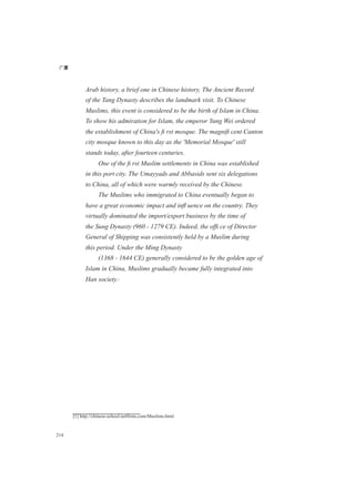 广厦
214
Arab history, a brief one in Chinese history, The Ancient Record
of the Tang Dynasty describes the landmark visit. To Chinese
Muslims, this event is considered to be the birth of Islam in China.
To show his admiration for Islam, the emperor Yung Wei ordered
the establishment of China's ﬁ rst mosque. The magniﬁ cent Canton
city mosque known to this day as the 'Memorial Mosque' still
stands today, after fourteen centuries.
One of the ﬁ rst Muslim settlements in China was established
in this port city. The Umayyads and Abbasids sent six delegations
to China, all of which were warmly received by the Chinese.
The Muslims who immigrated to China eventually began to
have a great economic impact and inﬂ uence on the country. They
virtually dominated the import/export business by the time of
the Sung Dynasty (960 - 1279 CE). Indeed, the ofﬁ ce of Director
General of Shipping was consistently held by a Muslim during
this period. Under the Ming Dynasty
(1368 - 1644 CE) generally considered to be the golden age of
Islam in China, Muslims gradually became fully integrated into
Han society.[1]
[1] http://chinese-school.netfirms.com/Muslims.html
 
