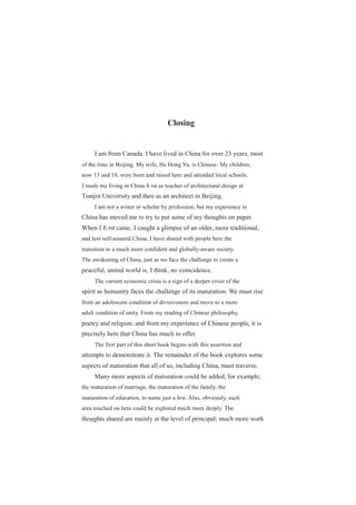 Closing
I am from Canada. I have lived in China for over 23 years, most
of the time in Beijing. My wife, He Hong Yu, is Chinese. My children,
now 13 and 18, were born and raised here and attended local schools.
I made my living in China ﬁ rst as teacher of architectural design at
Tianjin University and then as an architect in Beijing.
I am not a writer or scholar by profession, but my experience in
China has moved me to try to put some of my thoughts on paper.
When I ﬁ rst came, I caught a glimpse of an older, more traditional,
and less self-assured China. I have shared with people here the
transition to a much more confident and globally-aware society.
The awakening of China, just as we face the challenge to create a
peaceful, united world is, I think, no coincidence.
The current economic crisis is a sign of a deeper crisis of the
spirit as humanity faces the challenge of its maturation. We must rise
from an adolescent condition of divisiveness and move to a more
adult condition of unity. From my reading of Chinese philosophy,
poetry and religion, and from my experience of Chinese people, it is
precisely here that China has much to offer.
The first part of this short book begins with this assertion and
attempts to demonstrate it. The remainder of the book explores some
aspects of maturation that all of us, including China, must traverse.
Many more aspects of maturation could be added, for example,
the maturation of marriage, the maturation of the family, the
maturation of education, to name just a few. Also, obviously, each
area touched on here could be explored much more deeply. The
thoughts shared are mainly at the level of principal; much more work
 