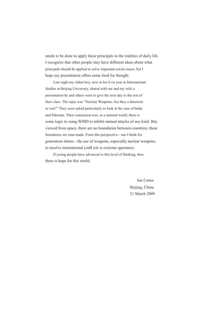 needs to be done to apply these principals to the realities of daily life.
I recognize that other people may have different ideas about what
principals should be applied to solve important social issues, but I
hope my presentation offers some food for thought.
Last night my oldest boy, now in his ﬁ rst year in International
Studies at Beijing University, shared with me and my wife a
presentation he and others were to give the next day to the rest of
their class. The topic was “Nuclear Weapons; Are they a deterrent
to war?” They were asked particularly to look at the case of India
and Pakistan. Their conclusion was, in a rational world, there is
some logic to using WMD to inhibit mutual attacks of any kind. But,
viewed from space, there are no boundaries between countries; these
boundaries are man-made. From this perspective - one I think his
generation shares - the use of weapons, especially nuclear weapons,
to resolve international conﬂ icts is extreme ignorance.
If young people have advanced to this level of thinking, then
there is hope for this world.
Joe Carter
Beijing, China
21 March 2009
 