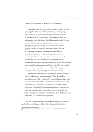 There is also movement on political and social fronts:
The Maturation of Humanity
Among the favorable signs are the steadily growing strength
of the steps towards world order taken initially near the beginning
of this century in the creation of the League of Nations, succeeded
by the more broadly based United Nations Organization; the
achievement since the Second World War of independence by the
majority of all the nations on earth, indicating the completion
of the process of nation-building, and the involvement of these
fledgling nations with older ones in matters of mutual concern;
the consequent vast increase in cooperation among hitherto
isolated and antagonistic peoples and groups in international
undertakings in the scientific, educational, legal, economic and
cultural fields; the rise in recent decades of an unprecedented
number of international humanitarian organizations; the spread of
women's and youth movements calling for an end to war; and the
spontaneous spawning of widening networks of ordinary people
seeking understanding through personal communication.
To an extent unimaginable a decade ago, the ideal of world
peace is taking on form and substance. Obstacles that long
seemed immovable have collapsed in humanity's path; apparently
irreconcilable conflicts have begun to surrender to processes of
consultation and resolution; a willingness to counter military
aggression through uniﬁ ed international action is emerging. The
effect has been to awaken in both the masses of humanity and
many world leaders a degree of hopefulness about the future of our
planet that had been nearly extinguished.[1]
Until this global community is established, at least at the level of
a political truce, working on problems of development, international,
[1] Baha'i International Community, Office of Public Information, The Prosperity of Humankind, 1995,
p.1.
105
 