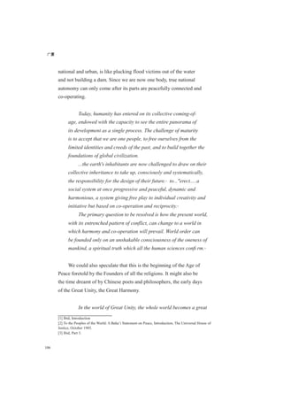 广厦
106
national and urban, is like plucking flood victims out of the water
and not building a dam. Since we are now one body, true national
autonomy can only come after its parts are peacefully connected and
co-operating.
Today, humanity has entered on its collective coming-of-
age, endowed with the capacity to see the entire panorama of
its development as a single process. The challenge of maturity
is to accept that we are one people, to free ourselves from the
limited identities and creeds of the past, and to build together the
foundations of global civilization.
...the earth's inhabitants are now challenged to draw on their
collective inheritance to take up, consciously and systematically,
the responsibility for the design of their future.[1]
to..."erect.....a
social system at once progressive and peaceful, dynamic and
harmonious, a system giving free play to individual creativity and
initiative but based on co-operation and reciprocity.[2]
The primary question to be resolved is how the present world,
with its entrenched pattern of conflict, can change to a world in
which harmony and co-operation will prevail. World order can
be founded only on an unshakable consciousness of the oneness of
mankind, a spiritual truth which all the human sciences conﬁ rm.[3]
We could also speculate that this is the beginning of the Age of
Peace foretold by the Founders of all the religions. It might also be
the time dreamt of by Chinese poets and philosophers, the early days
of the Great Unity, the Great Harmony.
In the world of Great Unity, the whole world becomes a great
[1] Ibid, Introduction
[2] To the Peoples of the World: A Baha’i Statement on Peace, Introduction, The Universal House of
Justice, October 1985.
[3] Ibid, Part 3.
 