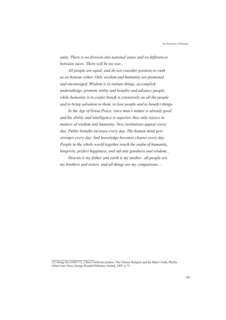 The Maturation of Humanity
unity. There is no division into national states and no differences
between races. There will be no war...
All people are equal, and do not consider position or rank
as an honour either. Only wisdom and humanity are promoted
and encouraged. Wisdom is to initiate things, accomplish
undertakings, promote utility and benefits and advance people,
while humanity is to confer beneﬁ ts extensively on all the people
and to bring salvation to them, to love people and to beneﬁ t things.
In the Age of Great Peace, since man’s nature is already good
and his ability and intelligence is superior, they only rejoice in
matters of wisdom and humanity. New institutions appear every
day. Public benefits increase every day. The human mind gets
stronger every day. And knowledge becomes clearer every day.
People in the whole world together reach the realm of humanity,
longevity, perfect happiness, and inﬁ nite goodness and wisdom...
Heaven is my father and earth is my mother...all people are
my brothers and sisters, and all things are my companions...[1]
[1] Zhang Zai (1020-77), a Neo-Confucian pioneer. The Chinese Religion and the Baha’i Faith, Phyllis
Ghim Lian Chew, George Ronald Publisher, Oxford, 1993, p.73
107
 