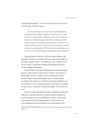 The Maturation of Humanity
development impossible?” “Are we really at the dawn of a New Era
or on the brink of global disaster?”
However thrilling the prospects may be, present patterns
of behavior do not inspire confidence in the process. It is only
natural to wonder whether globalization will, in fact, unify the
human race without imposing uniformity or simply propel the
universalization of the culture of consumerism. Is it the bearer of
prosperity for the masses or the mere expression of the economic
interests of a privileged few? Will it lead to the establishment of a
just order or to the consolidation of existing structures of power?[1]
The dark shadows indicate we still lack mature behavior and
principles, and mature institutions that correspond to the conditions
of our new “global village”. The imbalances in the world are a sign
that our “inner”, spiritual development, has not kept up with our
“outer”, material development.
People cannot exist without forming groups for mutual support.
Humans, unlike animals, cannot exist in isolation. The capacity to
obtain higher and more complex levels of organization was not
possible without corresponding higher levels of understanding,
cooperation and reciprocity. Cooperation and mutual helpfulness are
the community’s basic operating principles and the glue of social life:
the more they are expressed, the higher the quality of life, inner and
outer.
Moral knowledge and behavior orients, strengthens, and protects
material development. Morality is efficient; spiritual qualities are
part of the capacity to carry out programs of reform, and spiritual
vision supports the will to implement them. The material warp
of development intersects the spiritual woof. Development with
[1] Dr. Farzam Arbab, The Lab, the Temple, and the Market, Edited by Sharon Harper, IDRC, Canada,
2000, pp.1-2.
109
 