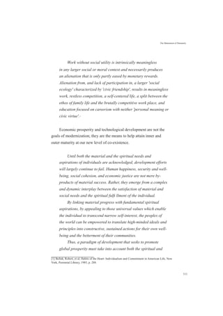 The Maturation of Humanity
Work without social utility is intrinsically meaningless
in any larger social or moral context and necessarily produces
an alienation that is only partly eased by monetary rewards.
Alienation from, and lack of participation in, a larger 'social
ecology' characterized by 'civic friendship', results in meaningless
work, restless competition, a self-centered life, a split between the
ethos of family life and the brutally competitive work place, and
education focused on careerism with neither 'personal meaning or
civic virtue'.[1]
Economic prosperity and technological development are not the
goals of modernization; they are the means to help attain inner and
outer maturity at our new level of co-existence.
Until both the material and the spiritual needs and
aspirations of individuals are acknowledged, development efforts
will largely continue to fail. Human happiness, security and well-
being, social cohesion, and economic justice are not mere by-
products of material success. Rather, they emerge from a complex
and dynamic interplay between the satisfaction of material and
social needs and the spiritual fulﬁ llment of the individual.
By linking material progress with fundamental spiritual
aspirations, by appealing to those universal values which enable
the individual to transcend narrow self-interest, the peoples of
the world can be empowered to translate high-minded ideals and
principles into constructive, sustained actions for their own well-
being and the betterment of their communities.
Thus, a paradigm of development that seeks to promote
global prosperity must take into account both the spiritual and
[1] Bellah, Robert, et al, Habits of the Heart: Individualism and Commitment in American Life, New
York, Perennial Library, 1985, p. 288.
111
 