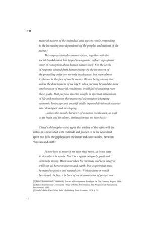 广厦
112
material natures of the individual and society, while responding
to the increasing interdependence of the peoples and nations of the
planet.[1]
This unprecedented economic crisis, together with the
social breakdown it has helped to engender, reflects a profound
error of conception about human nature itself. For the levels
of response elicited from human beings by the incentives of
the prevailing order are not only inadequate, but seem almost
irrelevant in the face of world events. We are being shown that,
unless the development of society ﬁ nds a purpose beyond the mere
amelioration of material conditions, it will fail of attaining even
these goals. That purpose must be sought in spiritual dimensions
of life and motivation that transcend a constantly changing
economic landscape and an artiﬁ cially imposed division of societies
into ‘developed’and developing.[2]
…unless the moral character of a nation is educated, as well
as its brain and its talents, civilization has no sure basis.[3]
China’s philosophers also agree the vitality of the spirit will die
unless it is nourished with rectitude and justice. It is the nourished
spirit that ﬁ lls the gap between the inner and outer worlds, between
“heaven and earth”.
I know how to nourish my vast vital spirit...it is not easy
to describe it in words. For it is a spirit extremely great and
extremely strong. When nourished by rectitude and kept integral,
it fills up all between heaven and earth. It is a spirit that must
be mated to justice and natural law. Without these it would
be starved. In fact, it is born of an accumulation of justice, not
[1] Baha'i International Community, Toward a Development Paradigm for 21st Century, August, 1994.
[2] Baha'i International Community, Office of Public Information, The Prosperity of Humankind,
Introduction, 1995..
[3] Abdu’l-Baha, Paris Talks, Baha’i Publishing Trust, London, 1979, p. 31.
 