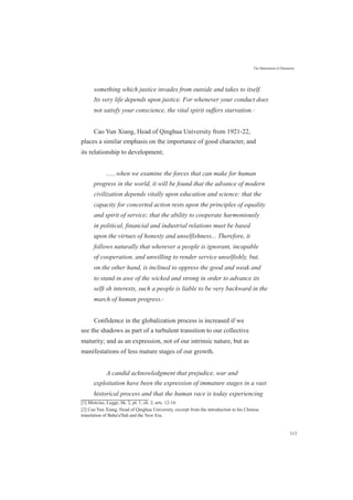 The Maturation of Humanity
something which justice invades from outside and takes to itself.
Its very life depends upon justice. For whenever your conduct does
not satisfy your conscience, the vital spirit suffers starvation.[1]
Cao Yun Xiang, Head of Qinghua University from 1921-22,
places a similar emphasis on the importance of good character, and
its relationship to development;
......when we examine the forces that can make for human
progress in the world, it will be found that the advance of modern
civilization depends vitally upon education and science: that the
capacity for concerted action rests upon the principles of equality
and spirit of service; that the ability to cooperate harmoniously
in political, financial and industrial relations must be based
upon the virtues of honesty and unselfishness... Therefore, it
follows naturally that wherever a people is ignorant, incapable
of cooperation, and unwilling to render service unselfishly, but,
on the other hand, is inclined to oppress the good and weak and
to stand in awe of the wicked and strong in order to advance its
selﬁ sh interests, such a people is liable to be very backward in the
march of human progress.[2]
Confidence in the globalization process is increased if we
see the shadows as part of a turbulent transition to our collective
maturity; and as an expression, not of our intrinsic nature, but as
manifestations of less mature stages of our growth.
A candid acknowledgment that prejudice, war and
exploitation have been the expression of immature stages in a vast
historical process and that the human race is today experiencing
[1] Mencius, Legge, bk. 2, pt. 1, ch. 2, arts. 12-14.
[2] Cao Yun Xiang, Head of Qinghua University, excerpt from the introduction to his Chinese
translation of Baha'u'llah and the New Era.
113
 