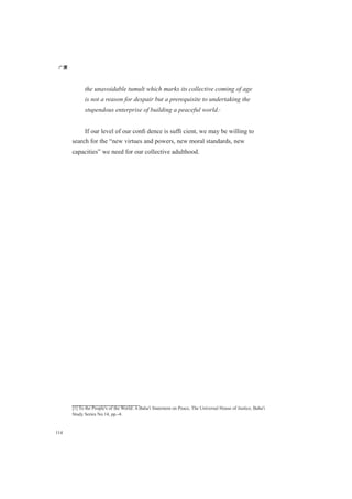 广厦
114
the unavoidable tumult which marks its collective coming of age
is not a reason for despair but a prerequisite to undertaking the
stupendous enterprise of building a peaceful world.[1]
If our level of our conﬁ dence is sufﬁ cient, we may be willing to
search for the “new virtues and powers, new moral standards, new
capacities” we need for our collective adulthood.
[1] To the People's of the World: A Baha'i Statement on Peace, The Universal House of Justice, Baha'i
Study Series No.14, pp.-4.
 