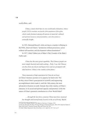广厦
116
world affairs, said:
China, a land which has its own world and civilization, whose
people (1923) constitute one-fourth of the population of the globe,
which ranks foremost among all nations in material, cultural,
and spiritual resources and potentialities, and whose future is
assuredly bright.[1]
In 1921, Bertrand Russell, while serving as a teacher in Beijing in
the1920s, observed China's: "production without possession, action
without self-assertion, and development without domination".[2]
In 1917, Abdu’l-Baha (son of Baha’u’llah, Founder of the Baha’i
Faith) said:
China has the most great capability. The Chinese people are
most simple-hearted and truth-seeking…Truly, I say, the Chinese
are free from any deceit and hypocrisies and are prompted with
ideal motives. China is the country of the future.[3]
These statements of high expectation for China do not focus
on China’s business acumen or its capacity for hard work. Nor
do they stress China’s great period of scientific and engineering
accomplishment which made it, until the 14th century, the most
advanced civilization on earth. Instead, they refer, mainly, to China’s
character, to its social and spiritual capacity and potential. Is this the
nature of China’s potential contribution to a New World Order?
.....through the last forty centuries China must have matured
her thought and learned many lessons in the art of living. Maybe
[1] Letter from Shoghi Effendi to the Baha'is of the East, 23 January 1923.
[2] Russell, Bertrand, The Basic Writings Writings of Bertrand Russell: 1903-1959, Edited by Robert E.
Egner and Lester E. Dennon, George Allen and Unwin Ltd, 1961.
[3] Abdu’l-Baha, Reported in Star of the West, vol. 8, April 28, 1917, No.3, p.37.
 
