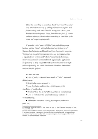 The Maturation of Humanity
China has something to contribute. Surely there must be a better
way, a more humane way of settling international disputes than
just by cutting each other's throats. Surely, with China's four
hundred million people (in 1930), four thousand years of culture
and vast resources, she must have something to contribute to the
peace and progress of mankind.[1]
If we make a brief survey of China’s spiritual-philosophical
heritage we find China’s spiritual education has the imprint of
Daoism, Confucianism, and Buddhism. From Daoism, for example,
China derives capacity to merge opposites and resolve paradoxes,
a capacity to see systems and “wholes” more than dichotomies;
from Confucianism it has learned much regarding the application
of spirituality to daily life; and from Buddhism it has received high-
minded spirituality and a keen sense of the coherence between the
material and the spiritual.
We ﬁ nd in China:
● Love of justice expressed in the words of China’s poets and
philosophers;[2]
● Belief in harmony, reciprocity;
● Long Confucian tradition that a belief system is the
foundation of social order;
● Belief in "Tian Xia Yi Jia" (All under heaven is one family),
● Love of perfection that generated so many centuries of
civilized beauty;
● Appetite for consensus-seeking, not litigation, to resolve
conﬂ icts;
[1] James Yen, Intellectual Shock of China, Star of the West, 19, Mass Education Movement in China,
October, 1925, 16:7.
[2] An example: the Chinese word for city is 'cheng shi' which literally means 'walled market' has within
it the concept of justice. "The pattern of 'shi' (market) first evolved in the Metal Script arising from
the character 'ping' meaning 'equal' or 'fair'. Its early meaning was, of course, a place where people
assemble to carry out fair barter transactions.”
117
 