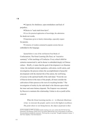 广厦
118
● Capacity for obedience; open-mindedness and lack of
prejudice;
● Desire to "seek truth from facts";
● Love for practical application of knowledge; the admiration
for deeds not words;
● Importance given to family relationships, especially respect
for parents.
● Centuries of wisdom contained in popular axioms that are
embedded in the language.
Quoted below is one of the well known Four Books of
Confucianism, The Great Learning (Da Xue), an “executive
summary” of the teachings of Confucius. Every school child for
centuries memorized it; and its theme is embedded deeply in Chinese
culture.[1]
Brieﬂ y, it states that the goal of development is to illustrate
virtue; the methods include regulation, cultivation, rectiﬁ cation, and
investigation; the process relates the accomplishment of peaceful
development with the internal life of the nation, the well-being
of society to the spiritual health of the individual. "From the son
of Heaven down to the mass of the people, all must consider the
cultivation of their person as the root of everything besides." The
investigation of reality by the individual is the fulcrum upon which
the inner and outer balance depends. The Emperor was entrusted
by Heaven to maintain this relationship. Failure to do so justiﬁ ed his
removal.
What the Great Learning teaches, is – to illustrate illustrious
virtue: to renovate the people; and to rest in the highest excellence.
The point where to rest being known, the object of pursuit is then
[1] For example, in 1997, at a parent-teacher meeting at my son’s school, Hei Zhi Ma Hu Tong
Elementary near Beijing’s Drum Tower, his teacher addressed the issue of the purpose of education.
Her presentation included the statement, “Wo bu pa ben, wo pa huai”. Roughly translated it means, “I
don't fear stupidity; I fear bad character.”
 