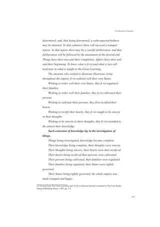 The Maturation of Humanity
determined; and, that being determined, a calm unperturbedness
may be attained. To that calmness there will succeed a tranquil
repose. In that repose there may be a careful deliberation, and that
deliberation will be followed by the attainment of the desired end.
Things have their root and their completion. Affairs have their end
and their beginning. To know what is ﬁ rst and what is last will
lead near to what is taught in the Great Learning.
The ancients who wished to illustrate illustrious virtue
throughout the empire, ﬁ rst ordered well their own States.
Wishing to order well their own States, they ﬁ rst regulated
their families.
Wishing to order well their families, they ﬁ rst cultivated their
persons.
Wishing to cultivate their persons, they first rectified their
hearts.
Wishing to rectify their hearts, they ﬁ rst sought to be sincere
in their thoughts.
Wishing to be sincere in there thoughts, they ﬁ rst extended to
the utmost their knowledge.
Such extension of knowledge lay in the investigation of
things.
Things being investigated, knowledge became complete.
Their knowledge being complete, their thoughts were sincere.
Their thoughts being sincere, their hearts were then rectiﬁ ed.
Their hearts being rectiﬁ ed their persons were cultivated.
Their persons being cultivated, their families were regulated.
Their families being regulated, their States were rightly
governed.
Their States being rightly governed, the whole empire was
made tranquil and happy.[1]
[1] Excerpt from The Great Learning, part of the Confucian doctrine contained in The Four Books,
Hunan Publishing House, 1995, pp. 3-5.
119
 