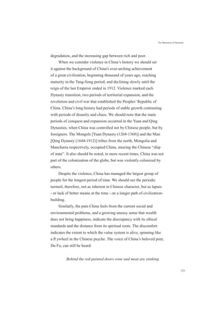 The Maturation of Humanity
degradation, and the increasing gap between rich and poor.
When we consider violence in China’s history we should set
it against the background of China's over-arching achievement
of a great civilization, beginning thousand of years ago, reaching
maturity in the Tang-Song period, and declining slowly until the
reign of the last Emperor ended in 1912. Violence marked each
Dynasty transition, two periods of territorial expansion, and the
revolution and civil war that established the Peoples’ Republic of
China. China’s long history had periods of stable growth contrasting
with periods of disunity and chaos. We should note that the main
periods of conquest and expansion occurred in the Yuan and Qing
Dynasties, when China was controlled not by Chinese people, but by
foreigners. The Mongols [Yuan Dynasty (1268-1368)] and the Man
[Qing Dynasty (1644-1912)] tribes from the north, Mongolia and
Manchuria respectively, occupied China, steering the Chinese “ship
of state”. It also should be noted, in more recent times, China was not
part of the colonization of the globe, but was violently colonized by
others.
Despite the violence, China has managed the largest group of
people for the longest period of time. We should see the periodic
turmoil, therefore, not as inherent in Chinese character, but as lapses
- or lack of better means at the time - on a longer path of civilization-
building.
Similarly, the pain China feels from the current social and
environmental problems, and a growing uneasy sense that wealth
does not bring happiness, indicate the discrepancy with its ethical
standards and the distance from its spiritual roots. The discomfort
indicates the extent to which the value system is alive, spinning like
a ﬂ ywheel in the Chinese psyche. The voice of China’s beloved poet,
Du Fu, can still be heard:
Behind the red-painted doors wine and meat are stinking.
121
 