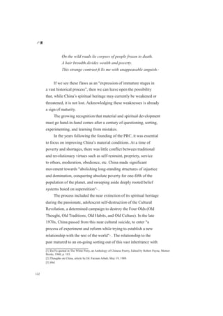 广厦
122
On the wild roads lie corpses of people frozen to death.
A hair breadth divides wealth and poverty.
This strange contrast ﬁ lls me with unappeasable anguish.[1]
If we see these flaws as an "expression of immature stages in
a vast historical process”, then we can leave open the possibility
that, while China’s spiritual heritage may currently be weakened or
threatened, it is not lost. Acknowledging these weaknesses is already
a sign of maturity.
The growing recognition that material and spiritual development
must go hand-in-hand comes after a century of questioning, sorting,
experimenting, and learning from mistakes.
In the years following the founding of the PRC, it was essential
to focus on improving China’s material conditions. At a time of
poverty and shortages, there was little conflict between traditional
and revolutionary virtues such as self-restraint, propriety, service
to others, moderation, obedience, etc. China made significant
movement towards "abolishing long-standing structures of injustice
and domination, conquering absolute poverty for one-fifth of the
population of the planet, and sweeping aside deeply rooted belief
systems based on superstition"[2]
.
The process included the near extinction of its spiritual heritage
during the passionate, adolescent self-destruction of the Cultural
Revolution, a determined campaign to destroy the Four Olds (Old
Thought, Old Traditions, Old Habits, and Old Culture). In the late
1970s, China passed from this near cultural suicide, to enter "a
process of experiment and reform while trying to establish a new
relationship with the rest of the world"[3]
. The relationship to the
past matured to an on-going sorting out of this vast inheritance with
[1] Du Fu quoted in The White Pony, an Anthology of Chinese Poetry, Edited by Robert Payne, Mentor
Books, 1960, p. 183.
[2] Thoughts on China, article by Dr. Farzam Arbab, May 19, 1989.
[3] ibid
 