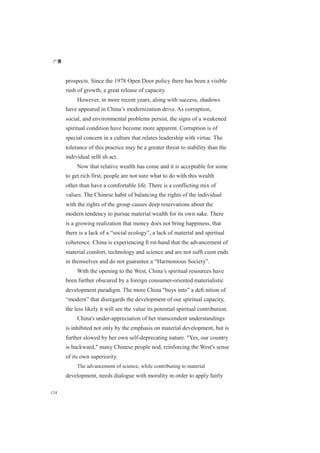 广厦
124
prospects. Since the 1978 Open Door policy there has been a visible
rush of growth, a great release of capacity.
However, in more recent years, along with success, shadows
have appeared in China’s modernization drive. As corruption,
social, and environmental problems persist, the signs of a weakened
spiritual condition have become more apparent. Corruption is of
special concern in a culture that relates leadership with virtue. The
tolerance of this practice may be a greater threat to stability than the
individual selﬁ sh act.
Now that relative wealth has come and it is acceptable for some
to get rich first, people are not sure what to do with this wealth
other than have a comfortable life. There is a conflicting mix of
values. The Chinese habit of balancing the rights of the individual
with the rights of the group causes deep reservations about the
modern tendency to pursue material wealth for its own sake. There
is a growing realization that money does not bring happiness, that
there is a lack of a “social ecology”, a lack of material and spiritual
coherence. China is experiencing ﬁ rst-hand that the advancement of
material comfort, technology and science and are not sufﬁ cient ends
in themselves and do not guarantee a “Harmonious Society”.
With the opening to the West, China’s spiritual resources have
been further obscured by a foreign consumer-oriented materialistic
development paradigm. The more China "buys into” a deﬁ nition of
“modern” that disregards the development of our spiritual capacity,
the less likely it will see the value its potential spiritual contribution.
China's under-appreciation of her transcendent understandings
is inhibited not only by the emphasis on material development, but is
further slowed by her own self-deprecating nature. "Yes, our country
is backward," many Chinese people nod, reinforcing the West's sense
of its own superiority.
The advancement of science, while contributing to material
development, needs dialogue with morality in order to apply fairly
 