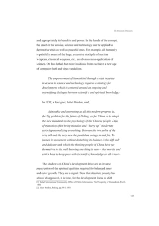 The Maturation of Humanity
and appropriately its beneﬁ ts and power. In the hands of the corrupt,
the cruel or the unwise, science and technology can be applied to
destructive ends as well as peaceful ones. For example, all humanity
is painfully aware of the huge, excessive stockpile of nuclear
weapons, chemical weapons, etc., an obvious miss-application of
science. On less lethal, but more insidious fronts we have a new age
of computer theft and virus vandalism.
The empowerment of humankind through a vast increase
in access to science and technology requires a strategy for
development which is centered around an ongoing and
intensifying dialogue between scientiﬁ c and spiritual knowledge.[1]
In 1939, a foreigner, Juliet Bredon, said,
Admirable and interesting as all this modern progress is,
the big problem for the future of Peking, as for China, is to adapt
the new standards to the psychology of the Chinese people. Days
of transition often bring mistakes and “hurry up” modernity
risks depersonalizing everything. Between the two poles of the
very old and the very new the pendulum swings to and fro. To
hasten its movement without disturbing its balance is the difﬁ cult
and delicate task which the thinking people of China have set
themselves to do, well knowing one thing is sure – that morals and
ethics have to keep pace with (scientiﬁ c) knowledge or all is lost.[2]
The shadows on China’s development drive are an inverse
prescription of the spiritual qualities required for balanced inner
and outer growth. They are a signal. Now that absolute poverty has
almost disappeared, it is time, for the development focus to shift
[1] Baha'i International Community, Office of Public Information, The Prosperity of Humankind, Part 4,
1995.
[2] Juliet Bredon, Peking, pp.54-5, 1931
125
 