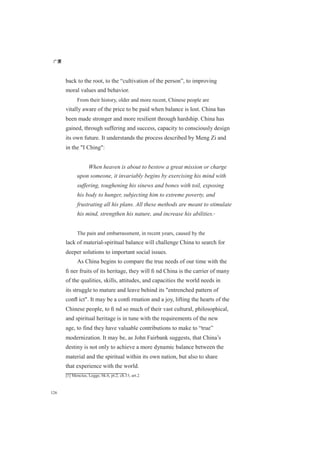 广厦
126
back to the root, to the “cultivation of the person”, to improving
moral values and behavior.
From their history, older and more recent, Chinese people are
vitally aware of the price to be paid when balance is lost. China has
been made stronger and more resilient through hardship. China has
gained, through suffering and success, capacity to consciously design
its own future. It understands the process described by Meng Zi and
in the "I Ching":
When heaven is about to bestow a great mission or charge
upon someone, it invariably begins by exercising his mind with
suffering, toughening his sinews and bones with toil, exposing
his body to hunger, subjecting him to extreme poverty, and
frustrating all his plans. All these methods are meant to stimulate
his mind, strengthen his nature, and increase his abilities.[1]
The pain and embarrassment, in recent years, caused by the
lack of material-spiritual balance will challenge China to search for
deeper solutions to important social issues.
As China begins to compare the true needs of our time with the
ﬁ ner fruits of its heritage, they will ﬁ nd China is the carrier of many
of the qualities, skills, attitudes, and capacities the world needs in
its struggle to mature and leave behind its "entrenched pattern of
conﬂ ict". It may be a conﬁ rmation and a joy, lifting the hearts of the
Chinese people, to ﬁ nd so much of their vast cultural, philosophical,
and spiritual heritage is in tune with the requirements of the new
age, to find they have valuable contributions to make to “true”
modernization. It may be, as John Fairbank suggests, that China’s
destiny is not only to achieve a more dynamic balance between the
material and the spiritual within its own nation, but also to share
that experience with the world.
[1] Mencius, Legge, bk.6, pt.2, ch.15, art.2
 
