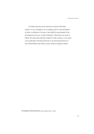 The Maturation of Humanity
As China becomes more and more involved with other
nations, it can, through its own example and its concerted efforts
to foster world peace, become a most effective participant in the
development of a new, world civilization. China does not need to
follow the same path already trodden by other nations; it can open
a new path that will lead it directly to an honored position in a
New World Order that China, itself, will have helped to build.[1]
[1] Thoughts on China, article by Dr. Farzam Arbab, May 19, 1989.
127
 