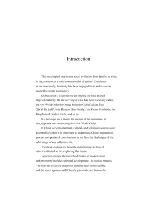 Introduction
The next logical step in our social evolution from family, to tribe,
to city, to nation, is a world commonwealth of nations. Consciously
or unconsciously, humanity has been engaged in an endeavour to
create this world community.
Globalization is a sign that we are entering our long-awaited
stage of maturity. We are arriving at what has been variously called
the New World Order, the Omega Point, the Global Village, Tian
Xia Yi Jia (All Under Heaven One Family), the Grand Synthesis, the
Kingdom of God on Earth, and so on;
It is no longer just a dream; the survival of the human race, in
fact, depends on constructing this New World Order.
If China is rich in material, cultural, and spiritual resources and
potentialities; then it is important to understand China's maturation
process and potential contributions as we face the challenges of the
adult stage of our collective life.
This book contains my thoughts, and references to those of
others, collected so far, exploring this theme.
A picture emerges; the more the definition of modernization
and prosperity includes spiritual development - as well as material
- the more the collective endeavour humanity faces seems feasible,
and the more apparent will China's potential contributions be.
 