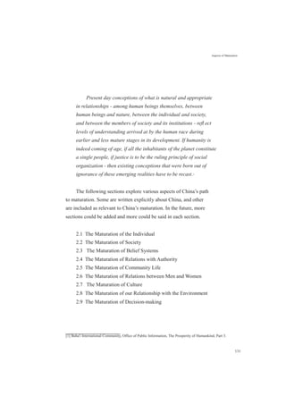Aspects of Maturation
Present day conceptions of what is natural and appropriate
in relationships - among human beings themselves, between
human beings and nature, between the individual and society,
and between the members of society and its institutions - reﬂ ect
levels of understanding arrived at by the human race during
earlier and less mature stages in its development. If humanity is
indeed coming of age, if all the inhabitants of the planet constitute
a single people, if justice is to be the ruling principle of social
organization - then existing conceptions that were born out of
ignorance of these emerging realities have to be recast.[1]
The following sections explore various aspects of China’s path
to maturation. Some are written explicitly about China, and other
are included as relevant to China’s maturation. In the future, more
sections could be added and more could be said in each section.
2.1 The Maturation of the Individual
2.2 The Maturation of Society
2.3 The Maturation of Belief Systems
2.4 The Maturation of Relations with Authority
2.5 The Maturation of Community Life
2.6 The Maturation of Relations between Men and Women
2.7 The Maturation of Culture
2.8 The Maturation of our Relationship with the Environment
2.9 The Maturation of Decision-making
[1] Baha'i International Community, Office of Public Information, The Prosperity of Humankind, Part 3.
131
 