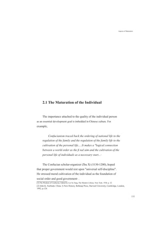 2.1 The Maturation of the Individual
Aspects of Maturation
The importance attached to the quality of the individual person
as an essential development goal is imbedded in Chinese culture. For
example,
Confucianism traced back the ordering of national life to the
regulation of the family and the regulation of the family life to the
cultivation of the personal life.....It makes a "logical connection
between a world order as the ﬁ nal aim and the cultivation of the
personal life of individuals as a necessary start...[1]
The Confucian scholar-organizer Zhu Xi (1130-1200), hoped
that proper government would rest upon "universal self-discipline".
He stressed moral cultivation of the individual as the foundation of
social order and good government[2]
.
[1] The Wisdom of Confucius, Edited by Lin Yu Tang, The Modern Library, New York, 1938, p. 22.
[2] John K. Fairbank, China: A New History, Belknap Press, Harvard University, Cambridge, London,
1992, p.124.
133
 