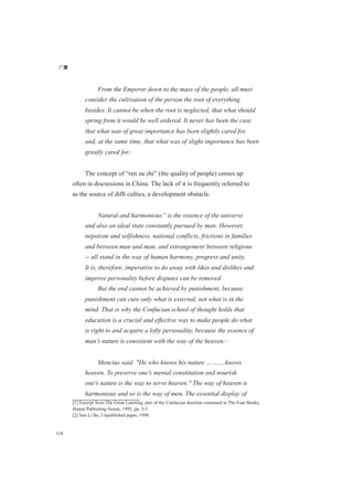 广厦
134
From the Emperor down to the mass of the people, all must
consider the cultivation of the person the root of everything
besides. It cannot be when the root is neglected, that what should
spring from it would be well ordered. It never has been the case
that what was of great importance has been slightly cared for,
and, at the same time, that what was of slight importance has been
greatly cared for.[1]
The concept of “ren su zhi” (the quality of people) comes up
often in discussions in China. The lack of it is frequently referred to
as the source of difﬁ culties, a development obstacle.
Natural and harmonious” is the essence of the universe
and also an ideal state constantly pursued by man. However,
nepotism and selfishness, national conflicts, frictions in families
and between man and man, and estrangement between religions
-- all stand in the way of human harmony, progress and unity.
It is, therefore, imperative to do away with likes and dislikes and
improve personality before disputes can be removed.
But the end cannot be achieved by punishment, because
punishment can cure only what is external, not what is in the
mind. That is why the Confucian school of thought holds that
education is a crucial and effective way to make people do what
is right to and acquire a lofty personality, because the essence of
man’s nature is consistent with the way of the heaven.[2]
Mencius said: "He who knows his nature ……….knows
heaven. To preserve one's mental constitution and nourish
one's nature is the way to serve heaven." The way of heaven is
harmonious and so is the way of men. The essential display of
[1] Excerpt from The Great Learning, part of the Confucian doctrine contained in The Four Books,
Hunan Publishing House, 1995, pp. 3-5.
[2] Sun Li Bo, Unpublished paper, 1998.
 