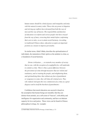 Aspects of Maturation
human nature should be a kind of peace and tranquility and unity
with the natural (cosmic) order. Those who are prone to litigation
and stirring up conflicts have deviated from both the way of
men and the way of heaven. The responsibility and function
of education is to reform and correct people who have strayed
from the way of men, correcting their minds before conforming
their acts to rules, so as to attain social harmony. According
to traditional Chinese ideas, education occupies an important
position as a means to improve personality.
In similar terms, Abdu’l-Baha, describes the spiritualization of
individuals, the maturation of their spirits as the antidote to crime, as
a foundation of social harmony.
Divine civilization……so traineth every member of society
that no one, with the exception of a negligible few, will undertake
to commit a crime. There is thus a great difference between
the prevention of crime through measures that are violent and
retaliatory, and so training the people, and enlightening them,
and spiritualizing them, that without any fear of punishment
or vengeance to come, they will shun all criminal acts. They
will, indeed, look upon the very commission of a crime as a great
disgrace and in itself the harshest of punishments.[1]
Confidence that moral education can succeed is based on
the assumption that human beings are trainable; that they are
distinct from animals, are a reﬂ ection of “heaven”, with ability and
intelligence for organization and community, and have an inherent
capacity for love and justice. These views can be found in Chinese
philosophical wrtings, for example:
[1] Abdu'l-Baha, Selections from the Writings of Abdu'l-Baha, p. 133.
135
 