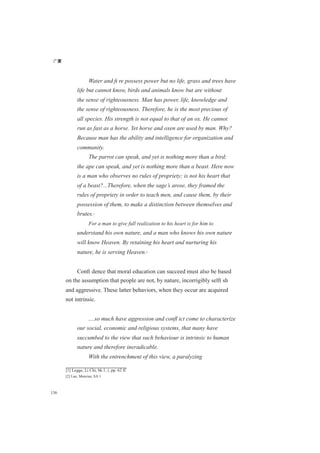 广厦
136
Water and ﬁ re possess power but no life, grass and trees have
life but cannot know, birds and animals know but are without
the sense of righteousness. Man has power, life, knowledge and
the sense of righteousness. Therefore, he is the most precious of
all species. His strength is not equal to that of an ox. He cannot
run as fast as a horse. Yet horse and oxen are used by man. Why?
Because man has the ability and intelligence for organization and
community.
The parrot can speak, and yet is nothing more than a bird;
the ape can speak, and yet is nothing more than a beast. Here now
is a man who observes no rules of propriety; is not his heart that
of a beast?...Therefore, when the sage’s arose, they framed the
rules of propriety in order to teach men, and cause them, by their
possession of them, to make a distinction between themselves and
brutes.[1]
For a man to give full realization to his heart is for him to
understand his own nature, and a man who knows his own nature
will know Heaven. By retaining his heart and nurturing his
nature, he is serving Heaven.[2]
Conﬁ dence that moral education can succeed must also be based
on the assumption that people are not, by nature, incorrigibly selﬁ sh
and aggressive. These latter behaviors, when they occur are acquired
not intrinsic.
....so much have aggression and conﬂ ict come to characterize
our social, economic and religious systems, that many have
succumbed to the view that such behaviour is intrinsic to human
nature and therefore ineradicable.
With the entrenchment of this view, a paralyzing
[1] Legge, Li Chi, bk.1, i, pp. 62 ff
[2] Lao, Mencius, 8A:1.
 