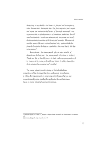 Aspects of Maturation
the feeling is very feeble. And then it is fettered and destroyed by
what the man does during the day. The fettering takes place again
and again; the restorative inﬂ uence of the night is not sufﬁ cient
to preserve the original goodness of his nature; and when the still
small voice of the conscience is smothered, his nature is scarcely
distinguishable from that of the irrational animals. When people
see that man is like an irrational animal, they tend to think that
from the beginning he had no capabilities for good; but is this due
to his nature?[1]
In good years the young people often acquire a habit of
dependence. In bad years the young people often take to violence.
This is not due to the differences in their endowments as conferred
by Heaven. It is owing to the different things by which they allow
their minds to be ensnared and engulfed.[2]
The moral education and training of the individual as a
cornerstone of development has been understood for millennia
in China. Its importance is re-emerging as the forces of greed and
corruption undermine social order; and as the deeper happiness
based on moral integrity becomes threatened.
[1] Mencius, Legge, ch.8, arts 1-2. See also Chapter 5 for an account of the non-existance of a positive
evil.
[2] Mencius, Legge, bk 6, pt. 1, ch. 6, arts 1-7.
139
 