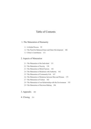 Table of Contents
1. The Maturation of Humanity
1.1 A Global Process 95
1.2 The Need for Balanced Inner and Outer Development 106
1.3 China’s Contribution 113
2. Aspects of Maturation
2.1 The Maturation of the Individual 131
2.2 The Maturation of Society 138
2.3 The Maturation of Belief Sytems 142
2.4 The Maturation of Relations with Authority 162
2.5 The Maturation of Community Life 167
2.6 The Maturation of Relations between Men and Women 175
2.7 The Maturation of Culture 182
2.8 The Maturation of our Relationship with the Environment 193
2.9 The Maturation of Decision-Making 196
3. Appendix 201
4. Closing 211
 