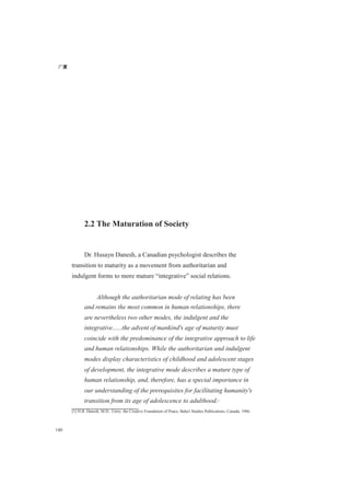 广厦
140
2.2 The Maturation of Society
Dr. Husayn Danesh, a Canadian psychologist describes the
transition to maturity as a movement from authoritarian and
indulgent forms to more mature “integrative” social relations.
Although the authoritarian mode of relating has been
and remains the most common in human relationships, there
are nevertheless two other modes, the indulgent and the
integrative......the advent of mankind's age of maturity must
coincide with the predominance of the integrative approach to life
and human relationships. While the authoritarian and indulgent
modes display characteristics of childhood and adolescent stages
of development, the integrative mode describes a mature type of
human relationship, and, therefore, has a special importance in
our understanding of the prerequisites for facilitating humanity's
transition from its age of adolescence to adulthood.[1]
[1] H.B. Danesh, M.D., Unity: the Creative Foundation of Peace, Baha'i Studies Publications, Canada, 1986.
 