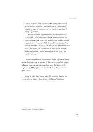 Aspects of Maturation
Such an individual finds fulfillment of his potential not merely
in satisfying his own wants but in realizing his completeness
in being at one with humanity and with the divinely ordained
purpose of creation.
This relationship, so fundamental to the maintenance of
civilized life, calls for the utmost degree of understanding and
cooperation between society and the individual; and because the
need to foster a climate in which the untold potentialities of the
individual members of society can develop, this relationship must
allow "free scope" for "individuality to assert itself" through
modes of spontaneity, initiative and diversity that ensure the
viability of society.[1]
Citizenship, in a mature social contract means individuals act to
satisfy, simultaneously, twin goals: to share and express their unique,
individual capacities and talents, and to ensure the vitality of the
larger society. Helping to create the latter furthers the development
of the former.
It may be easier for China to make this transition than for the
west to move to maturity from its more "indulgent" condition.
[1] Letter from the Universal House of Justice.
143
 