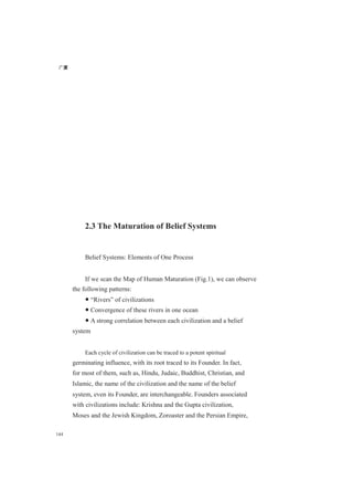 广厦
144
2.3 The Maturation of Belief Systems
Belief Systems: Elements of One Process
If we scan the Map of Human Maturation (Fig.1), we can observe
the following patterns:
● “Rivers” of civilizations
● Convergence of these rivers in one ocean
● A strong correlation between each civilization and a belief
system
Each cycle of civilization can be traced to a potent spiritual
germinating influence, with its root traced to its Founder. In fact,
for most of them, such as, Hindu, Judaic, Buddhist, Christian, and
Islamic, the name of the civilization and the name of the belief
system, even its Founder, are interchangeable. Founders associated
with civilizations include: Krishna and the Gupta civilization,
Moses and the Jewish Kingdom, Zoroaster and the Persian Empire,
 