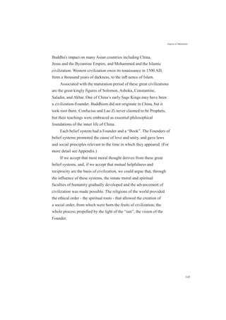 Aspects of Maturation
Buddha's impact on many Asian countries including China,
Jesus and the Byzantine Empire, and Mohammed and the Islamic
civilization. Western civilization owes its renaissance in 1500 AD,
from a thousand years of darkness, to the inﬂ uence of Islam.
Associated with the maturation period of these great civilizations
are the great kingly figures of Solomon, Ashoka, Constantine,
Saladin, and Akbar. One of China’s early Sage Kings may have been
a civilization-Founder. Buddhism did not originate in China, but it
took root there. Confucius and Lao Zi never claimed to be Prophets,
but their teachings were embraced as essential philosophical
foundations of the inner life of China.
Each belief system had a Founder and a “Book”. The Founders of
belief systems promoted the cause of love and unity, and gave laws
and social principles relevant to the time in which they appeared. (For
more detail see Appendix.)
If we accept that most moral thought derives from these great
belief systems, and, if we accept that mutual helpfulness and
reciprocity are the basis of civilization, we could argue that, through
the influence of these systems, the innate moral and spiritual
faculties of humanity gradually developed and the advancement of
civilization was made possible. The religions of the world provided
the ethical order - the spiritual roots - that allowed the creation of
a social order, from which were born the fruits of civilization; the
whole process propelled by the light of the “sun”, the vision of the
Founder.
145
 