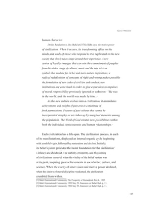human character.[1]
Aspects of Maturation
Divine Revelation is, He (Baháu8217Xu’lláh) says, the motive power
of civilization. When it occurs, its transforming effect on the
minds and souls of those who respond to it is replicated in the new
society that slowly takes shape around their experience. A new
center of loyalty emerges that can win the commitment of peoples
from the widest range of cultures; music and the arts seize on
symbols that mediate far richer and more mature inspirations; a
radical redeﬁ nition of concepts of right and wrong makes possible
the formulation of new codes of civil law and conduct; new
institutions are conceived in order to give expression to impulses
of moral responsibility previously ignored or unknown: “He was
in the world, and the world was made by him...[2]
As the new culture evolves into a civilization, it assimilates
achievements and insights of past eras in a multitude of
fresh permutations. Features of past cultures that cannot be
incorporated atrophy or are taken up by marginal elements among
the population. The Word of God creates new possibilities within
both the individual consciousness and human relationships.[3]
Each civilization has a life-span. The civilization process, in each
of its manifestations, displayed an internal organic cycle beginning
with youthful vigor, followed by maturation and decline. Initially,
its belief system provided the moral foundation for the civilization’
s infancy and childhood. The stability, prosperity, and blossoming
of civilizations occurred when the vitality of the belief system was
at its peak, inspiring great achievements in social order, culture, and
science. When the clarity of inner vision and motive power declined,
when the sinews of moral discipline weakened, the civilization
crumbled from within.
[1] Baha'i International Community, The Prosperity of Humankind, Part 4., 1995.
[2] Baha'i International Community, 1992 May 29, Statement on Baha'u'llah, p. 13.
[3] Baha'i International Community, 1992 May 29, Statement on Baha'u'llah, p. 13.
147
 