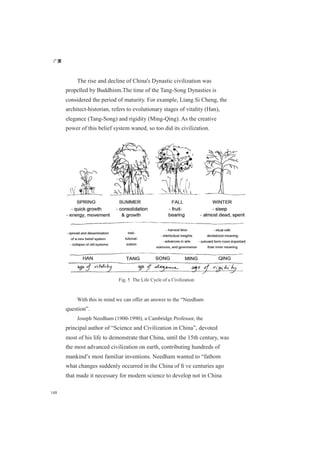 广厦
148
The rise and decline of China's Dynastic civilization was
propelled by Buddhism.The time of the Tang-Song Dynasties is
considered the period of maturity. For example, Liang Si Cheng, the
architect-historian, refers to evolutionary stages of vitality (Han),
elegance (Tang-Song) and rigidity (Ming-Qing). As the creative
power of this belief system waned, so too did its civilization.
Fig. 5 The Life Cycle of a Civilization
With this in mind we can offer an answer to the “Needham
question”.
Joseph Needham (1900-1990), a Cambridge Professor, the
principal author of “Science and Civilization in China”, devoted
most of his life to demonstrate that China, until the 15th century, was
the most advanced civilization on earth, contributing hundreds of
mankind’s most familiar inventions. Needham wanted to “fathom
what changes suddenly occurred in the China of ﬁ ve centuries ago
that made it necessary for modern science to develop not in China
 