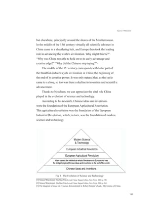 Aspects of Maturation
but elsewhere, principally around the shores of the Mediterranean.
In the middle of the 15th century virtually all scientific advance in
China came to a shuddering halt, and Europe then took the leading
role in advancing the world’s civilization. Why might this be?”[1]
“Why was China not able to hold on to its early advantage and
creative edge?” “Why did the Chinese stop trying?”[2]
The middle of the 15th
century corresponds with latter part of
the Buddhist-induced cycle civilization in China; the beginning of
the end of its creative power. It was only natural that, as the cycle
came to a close, so too was there a decline in invention and scientiﬁ c
advancement.
Thanks to Needham, we can appreciate the vital role China
played in the evolution of science and technology.
According to his research, Chinese ideas and inventions
were the foundation of the European Agricultural Revolution.
This agricultural revolution was the foundation of the European
Industrial Revolution, which, in turn, was the foundation of modern
science and technology.
Fig. 6 The Evolution of Science and Technology[3]
[1] Simon Winchester, The Man Who Loved China, HarperCollins, New York, 2008, p.190.
[2] Simon Winchester, The Man Who Loved China, HarperCollins, New York, 2008, p.260..
[3] The diagram is based on evidence demonstrated in Robert Temple’s book, The Genius of China.
149
 