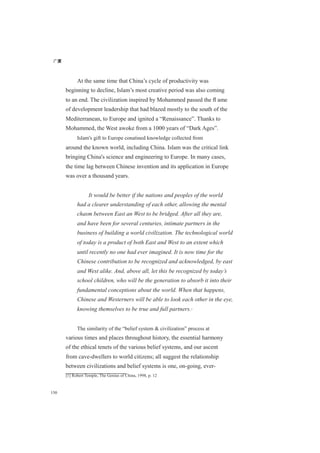 广厦
150
At the same time that China’s cycle of productivity was
beginning to decline, Islam’s most creative period was also coming
to an end. The civilization inspired by Mohammed passed the ﬂ ame
of development leadership that had blazed mostly to the south of the
Mediterranean, to Europe and ignited a “Renaissance”. Thanks to
Mohammed, the West awoke from a 1000 years of “Dark Ages”.
Islam's gift to Europe conatined knowledge collected from
around the known world, including China. Islam was the critical link
bringing China's science and engineering to Europe. In many cases,
the time lag between Chinese invention and its application in Europe
was over a thousand years.
It would be better if the nations and peoples of the world
had a clearer understanding of each other, allowing the mental
chasm between East an West to be bridged. After all they are,
and have been for several centuries, intimate partners in the
business of building a world civilization. The technological world
of today is a product of both East and West to an extent which
until recently no one had ever imagined. It is now time for the
Chinese contribution to be recognized and acknowledged, by east
and West alike. And, above all, let this be recognized by today’s
school children, who will be the generation to absorb it into their
fundamental conceptions about the world. When that happens,
Chinese and Westerners will be able to look each other in the eye,
knowing themselves to be true and full partners.[1]
The similarity of the “belief system & civilization” process at
various times and places throughout history, the essential harmony
of the ethical tenets of the various belief systems, and our ascent
from cave-dwellers to world citizens; all suggest the relationship
between civilizations and belief systems is one, on-going, ever-
[1] Robert Temple, The Genius of China, 1998, p. 12
 