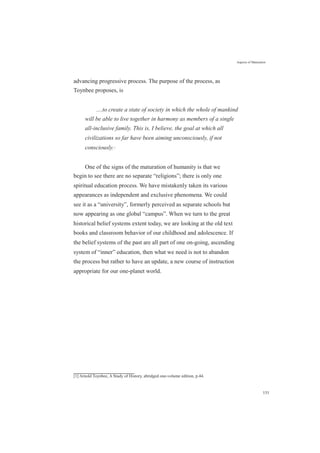 Aspects of Maturation
advancing progressive process. The purpose of the process, as
Toynbee proposes, is
....to create a state of society in which the whole of mankind
will be able to live together in harmony as members of a single
all-inclusive family. This is, I believe, the goal at which all
civilizations so far have been aiming unconsciously, if not
consciously.[1]
One of the signs of the maturation of humanity is that we
begin to see there are no separate “religions”; there is only one
spiritual education process. We have mistakenly taken its various
appearances as independent and exclusive phenomena. We could
see it as a “university”, formerly perceived as separate schools but
now appearing as one global “campus”. When we turn to the great
historical belief systems extent today, we are looking at the old text
books and classroom behavior of our childhood and adolescence. If
the belief systems of the past are all part of one on-going, ascending
system of “inner” education, then what we need is not to abandon
the process but rather to have an update, a new course of instruction
appropriate for our one-planet world.
[1] Arnold Toynbee, A Study of History, abridged one-volume edition, p.44.
151
 