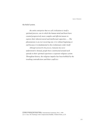 the belief system.
Aspects of Maturation
the entire enterprise that we call civilization is itself a
spiritual process, one in which the human mind and heart have
created progressively more complex and efficient means to
express their inherent moral and intellectual capacities.......The
phenomenon is an ever-recurring one; it is without beginning or
end because it is fundamental to the evolutionary order itself.[1]
Although nurtured by the process, humanity has never
understood it. Instead, people have constructed around each
episode in their spiritual experience a separate religious system.
Throughout history, the religious impulse has been hobbled by the
resulting contradictions and bitter conﬂ icts.[2]
[1] Who is Writing the Future? Baha’i International Community, Part 1, 1999.
[2] E.A. Burtt, The Teachings of the Compassionate Buddha, A Mentor Book, p.124.
153
 