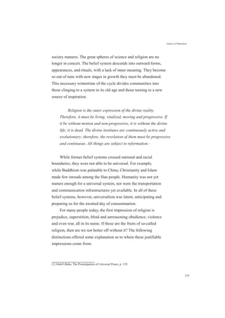Aspects of Maturation
society matures. The great spheres of science and religion are no
longer in concert. The belief system descends into outward forms,
appearances, and rituals, with a lack of inner meaning. They become
so out of tune with new stages in growth they must be abandoned.
This necessary wintertime of the cycle divides communities into
those clinging to a system in its old age and those turning to a new
source of inspiration.
Religion is the outer expression of the divine reality.
Therefore, it must be living, vitalized, moving and progressive. If
it be without motion and non-progressive, it is without the divine
life; it is dead. The divine institutes are continuously active and
evolutionary; therefore, the revelation of them must be progressive
and continuous. All things are subject to reformation.[1]
While former belief systems crossed national and racial
boundaries, they were not able to be universal. For example,
while Buddhism was palatable to China, Christianity and Islam
made few inroads among the Han people. Humanity was not yet
mature enough for a universal system, nor were the transportation
and communication infrastructures yet available. In all of these
belief systems, however, universalism was latent, anticipating and
preparing us for the awaited day of consummation.
For many people today, the first impression of religion is
prejudice, superstition, blind and unreasoning obedience, violence
and even war, all in its name. If these are the fruits of so-called
religion, then are we not better off without it? The following
distinctions offered some explanation as to where these justifiable
impressions come from:
[1] Abdu'l-Baha, The Promulgation of Universal Peace, p. 139.
155
 