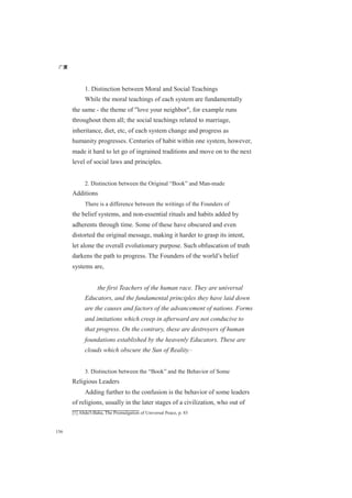 广厦
156
1. Distinction between Moral and Social Teachings
While the moral teachings of each system are fundamentally
the same - the theme of "love your neighbor", for example runs
throughout them all; the social teachings related to marriage,
inheritance, diet, etc, of each system change and progress as
humanity progresses. Centuries of habit within one system, however,
made it hard to let go of ingrained traditions and move on to the next
level of social laws and principles.
2. Distinction between the Original “Book” and Man-made
Additions
There is a difference between the writings of the Founders of
the belief systems, and non-essential rituals and habits added by
adherents through time. Some of these have obscured and even
distorted the original message, making it harder to grasp its intent,
let alone the overall evolutionary purpose. Such obfuscation of truth
darkens the path to progress. The Founders of the world’s belief
systems are,
the first Teachers of the human race. They are universal
Educators, and the fundamental principles they have laid down
are the causes and factors of the advancement of nations. Forms
and imitations which creep in afterward are not conducive to
that progress. On the contrary, these are destroyers of human
foundations established by the heavenly Educators. These are
clouds which obscure the Sun of Reality.[1]
3. Distinction between the “Book” and the Behavior of Some
Religious Leaders
Adding further to the confusion is the behavior of some leaders
of religions, usually in the later stages of a civilization, who out of
[1] Abdu'l-Baha, The Promulgation of Universal Peace, p. 85
 
