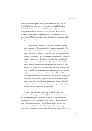 Aspects of Maturation
ignorance or love of power, clung to outmoded structures that had
to melt before the rising sun of the new cycle. Instead of guiding
their flocks to the new source of light, they resisted it and even
instigated persecution of its founder and followers. For example,
Jewish religious leaders persecuted Christ; Christian leaders led the
persecution of Muslims; deﬁ nite signs that the fruit-bearing period of
the cycle was in decline.
True religion is the source of love and agreement amongst
men, the cause of the development of praiseworthy qualities; but
the people are holding to the counterfeit and imitation, negligent
of the reality which uniﬁ es; so they are bereft and deprived of the
radiance of religion. They follow superstitions inherited from their
fathers and ancestors. To such an extent has this prevailed that
they have taken away the heavenly light of divine truth and sit
in the darkness of imitations and imaginations. That which was
meant to be conducive to life has become the cause of death; that
which should have been an evidence of knowledge is now a proof
of ignorance; that which was a factor in the sublimity of human
nature has proved to be its degradation. Therefore the realm of the
religionist has gradually narrowed and darkened and the sphere
of the materialist has widened and advanced; for the religionist
has held to imitation and counterfeit, neglecting and discarding
holiness and the sacred reality of religion.[1]
Violence and prejudice in the name of belief systems are
distortions of their original intent and do not invalidate their worth;
the fire of knowledge in the hand of a child or of the ignorant can
be dangerous. Belief systems in decline and decay do not represent
their value; disintegration is a sign of decline that is inherent and
necessary in a cycle, the cycle will start again afresh, gathering
[1] Abdu'l-Baha, Foundations of World Unity, Baha’i Publishing Trust, Wilmette, Illinois, 1972, p.71.
157
 