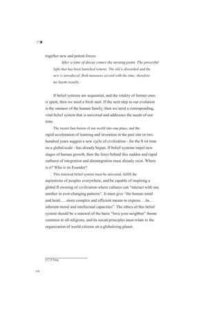 广厦
158
together new and potent forces.
After a time of decay comes the turning point. The powerful
light that has been banished returns. The old is discarded and the
new is introduced. Both measures accord with the time; therefore
no harm results.[1]
If belief systems are sequential, and the vitality of former ones
is spent, then we need a fresh start. If the next step in our evolution
is the oneness of the human family; then we need a corresponding,
vital belief system that is universal and addresses the needs of our
time.
The recent fast-fusion of our world into one place, and the
rapid acceleration of learning and invention in the past one or two
hundred years suggest a new cycle of civilization - for the ﬁ rst time
on a global scale - has already begun. If belief systems impel new
stages of human growth, then the force behind this sudden and rapid
outburst of integration and disintegration must already exist. Where
is it? Who is its Founder?
This renewed belief system must be universal, fulfill the
aspirations of peoples everywhere, and be capable of inspiring a
global ﬂ owering of civilization where cultures can “interact with one
another in ever-changing patterns”. It must give “the human mind
and heart…..more complex and efficient means to express….its…
inherent moral and intellectual capacities”. The ethics of this belief
system should be a renewal of the basic “love your neighbor” theme
common to all religions; and its social principles must relate to the
organization of world citizens on a globalizing planet.
[1] I Ching
 