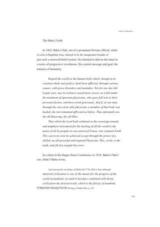 The Baha’i Faith
Aspects of Maturation
In 1863, Baha’u’llah, son of a prominent Persian official, while
in exile in Baghdad, Iraq, claimed to be the inaugurator-founder of
just such a renewed belief system. He claimed to deliver the latest in
a series of progressive revelations. His central message and goal, the
oneness of humanity.
Regard the world as the human body which, though at its
creation whole and perfect, hath been afflicted, through various
causes, with grave disorders and maladies. Not for one day did
it gain ease, nay its sickness waxed more severe, as it fell under
the treatment of ignorant physicians, who gave full rein to their
personal desires, and have erred grievously. And if, at one time,
through the care of an able physician, a member of that body was
healed, the rest remained afﬂ icted as before. Thus informeth you
the All-Knowing, the All-Wise.
That which the Lord hath ordained as the sovereign remedy
and mightiest instrument for the healing of all the world is the
union of all its peoples in one universal Cause, one common Faith.
This can in no wise be achieved except through the power of a
skilled, an all-powerful and inspired Physician. This, verily, is the
truth, and all else naught but error.[1]
In a letter to the Hague Peace Conference in 1918, Baha’u’llah’s
son, Abdu’l-Baha wrote,
And among the teachings of Baháu8217Xu’lláh is that although
material civilization is one of the means for the progress of the
world of mankind, yet until it becomes combined with divine
civilization the desired result, which is the felicity of mankind,
[1] Baha'u'llah, Gleanings from the Writings of Baha'u'llah, p. 254.
159
 