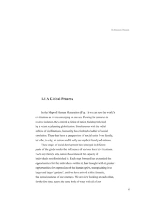1.1 A Global Process
The Maturation of Humanity
In the Map of Human Maturation (Fig. 1) we can see the world's
civilizations as rivers converging on one sea. Flowing for centuries in
relative isolation, they entered a period of nation-building followed
by a recent accelerating globalization. Simultaneous with the radial
inflow of civilizations, humanity has climbed a ladder of social
evolution. There has been a progression of social units from family,
to tribe, to city, to nation and ﬁ nally an implicit family of nations.
These stages of social development have emerged in different
parts of the globe under the inﬂ uence of various local civilizations.
Each step (family, city, nation) has enhanced the capacity of
individuals not diminished it. Each step forward has expanded the
opportunities for the individuals within it, has brought with it greater
opportunities for expression of the human spirit, transplanting it to
larger and larger "gardens", until we have arrived at this climactic,
the consciousness of our oneness. We are now looking at each other,
for the first time, across the same body of water with all of our
97
 