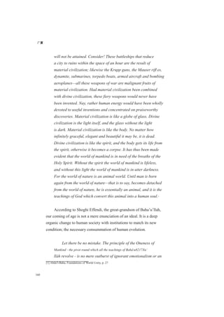 广厦
160
will not be attained. Consider! These battleships that reduce
a city to ruins within the space of an hour are the result of
material civilization; likewise the Krupp guns, the Mauser riﬂ es,
dynamite, submarines, torpedo boats, armed aircraft and bombing
aeroplanes—all these weapons of war are malignant fruits of
material civilization. Had material civilization been combined
with divine civilization, these fiery weapons would never have
been invented. Nay, rather human energy would have been wholly
devoted to useful inventions and concentrated on praiseworthy
discoveries. Material civilization is like a globe of glass. Divine
civilization is the light itself, and the glass without the light
is dark. Material civilization is like the body. No matter how
infinitely graceful, elegant and beautiful it may be, it is dead.
Divine civilization is like the spirit, and the body gets its life from
the spirit, otherwise it becomes a corpse. It has thus been made
evident that the world of mankind is in need of the breaths of the
Holy Spirit. Without the spirit the world of mankind is lifeless,
and without this light the world of mankind is in utter darkness.
For the world of nature is an animal world. Until man is born
again from the world of nature—that is to say, becomes detached
from the world of nature, he is essentially an animal, and it is the
teachings of God which convert this animal into a human soul.[1]
According to Shoghi Effendi, the great-grandson of Baha’u’llah,
our coming of age is not a mere enunciation of an ideal. It is a deep
organic change to human society with institutions to match its new
condition; the necessary consummation of human evolution.
Let there be no mistake. The principle of the Oneness of
Mankind - the pivot round which all the teachings of Baháu8217Xu’
lláh revolve - is no mere outburst of ignorant emotionalism or an
[1] Abdu'l-Baha, Foundations of World Unity, p. 27
 