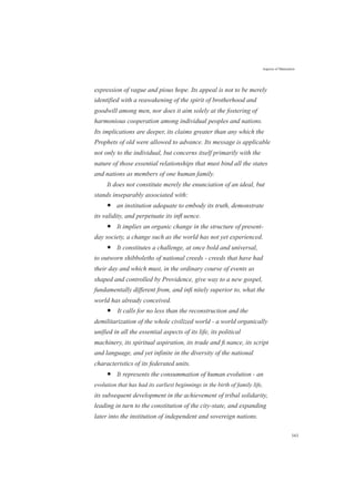 Aspects of Maturation
expression of vague and pious hope. Its appeal is not to be merely
identified with a reawakening of the spirit of brotherhood and
goodwill among men, nor does it aim solely at the fostering of
harmonious cooperation among individual peoples and nations.
Its implications are deeper, its claims greater than any which the
Prophets of old were allowed to advance. Its message is applicable
not only to the individual, but concerns itself primarily with the
nature of those essential relationships that must bind all the states
and nations as members of one human family.
It does not constitute merely the enunciation of an ideal, but
stands inseparably associated with:
● an institution adequate to embody its truth, demonstrate
its validity, and perpetuate its inﬂ uence.
● It implies an organic change in the structure of present-
day society, a change such as the world has not yet experienced.
● It constitutes a challenge, at once bold and universal,
to outworn shibboleths of national creeds - creeds that have had
their day and which must, in the ordinary course of events as
shaped and controlled by Providence, give way to a new gospel,
fundamentally different from, and inﬁ nitely superior to, what the
world has already conceived.
● It calls for no less than the reconstruction and the
demilitarization of the whole civilized world - a world organically
unified in all the essential aspects of its life, its political
machinery, its spiritual aspiration, its trade and ﬁ nance, its script
and language, and yet infinite in the diversity of the national
characteristics of its federated units.
● It represents the consummation of human evolution - an
evolution that has had its earliest beginnings in the birth of family life,
its subsequent development in the achievement of tribal solidarity,
leading in turn to the constitution of the city-state, and expanding
later into the institution of independent and sovereign nations.
161
 