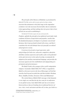 广厦
162
The principle of the Oneness of Mankind, as proclaimed by
Baháu8217Xu’lláh, carries with it no more and no less than a solemn
assertion that attainment to this final stage in this stupendous
evolution is not only necessary but inevitable, that its realization
is fast approaching, and that nothing short of a power that is born
of God can succeed in establishing it.[1]
The Baháu8217Xí Faith recognizes the unity of God and of His
Prophets, upholds the principle of an unfettered search after truth,
condemns all forms of superstition and prejudice, teaches that
the fundamental purpose of religion is to promote concord and
harmony, that it must go hand-in-hand with science, and that it
constitutes the sole and ultimate basis of a peaceful, an ordered
and progressive society.
It inculcates the principle of equal opportunity, rights
and privileges for both sexes, advocates compulsory education,
abolishes extremes of poverty and wealth, exalts work performed
in the spirit of service to the rank of worship, recommends the
adoption of an auxiliary international language, and provides the
necessary agencies for the establishment and safeguarding of a
permanent and universal peace.[2]
The Bahá'í Faith is the youngest of the world's independent
religions. Its founder, Bahá'u'lláh (1817-1892), is regarded by
Bahá'ís as the most recent in the line of Messengers of God that
stretches back beyond recorded time and that includes Abraham,
Moses, Buddha, Krishna, Zoroaster, Christ and Muhammad.
The central theme of Bahá'u'lláh's message is that humanity
is one single race and that the day has come for its unification
in one global society. God, Bahá'u'lláh said, has set in motion
historical forces that are breaking down traditional barriers of
race, class, creed, and nation and that will, in time, give birth to a
[1] Shoghi Effendi, The World Order of Baha'u'llah, p. 42
[2] Shoghi Effendi, Guardian of the Baháu8217Xí Faith
 