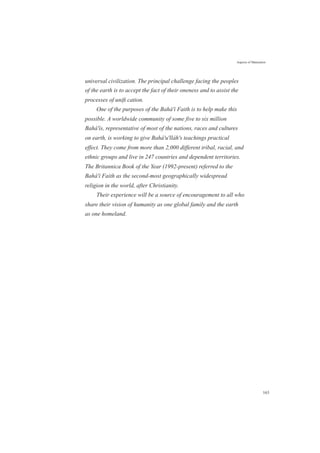 Aspects of Maturation
universal civilization. The principal challenge facing the peoples
of the earth is to accept the fact of their oneness and to assist the
processes of uniﬁ cation.
One of the purposes of the Bahá'í Faith is to help make this
possible. A worldwide community of some five to six million
Bahá'ís, representative of most of the nations, races and cultures
on earth, is working to give Bahá'u'lláh's teachings practical
effect. They come from more than 2,000 different tribal, racial, and
ethnic groups and live in 247 countries and dependent territories.
The Britannica Book of the Year (1992-present) referred to the
Bahá'í Faith as the second-most geographically widespread
religion in the world, after Christianity.
Their experience will be a source of encouragement to all who
share their vision of humanity as one global family and the earth
as one homeland.
163
 